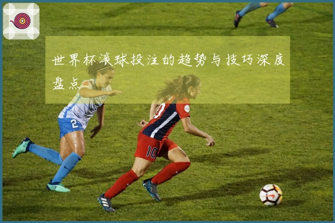 世界杯滚球投注的趋势与技巧深度盘点