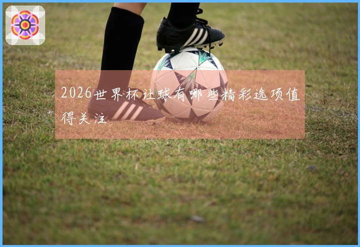 2026世界杯让球有哪些精彩选项值得关注