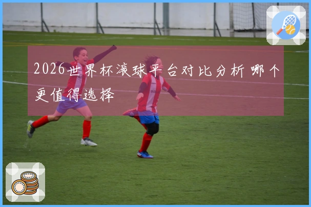 2026世界杯滚球平台对比分析 哪个更值得选择